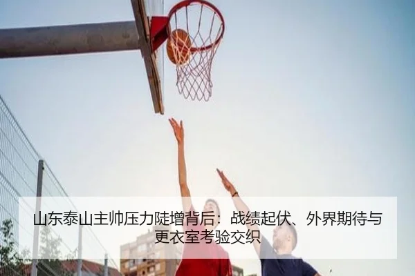 山东泰山主帅压力陡增背后：战绩起伏、外界期待与更衣室考验交织