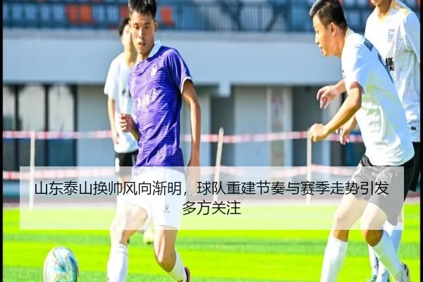 山东泰山换帅风向渐明，球队重建节奏与赛季走势引发多方关注