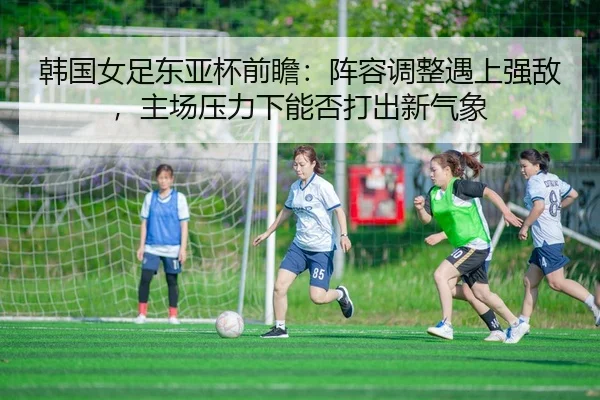 韩国女足东亚杯前瞻：阵容调整遇上强敌，主场压力下能否打出新气象